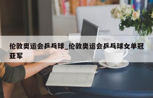 伦敦奥运会乒乓球_伦敦奥运会乒乓球女单冠亚军