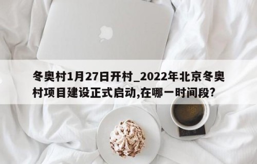 冬奥村1月27日开村_2022年北京冬奥村项目建设正式启动,在哪一时间段?