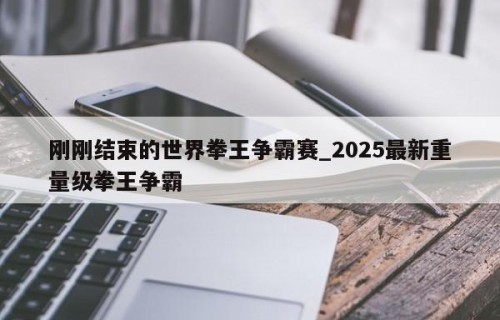 刚刚结束的世界拳王争霸赛_2025最新重量级拳王争霸