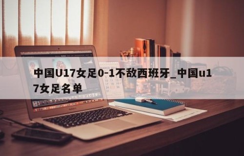 中国U17女足0-1不敌西班牙_中国u17女足名单