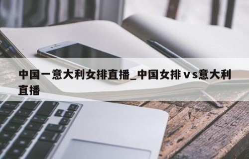 中国一意大利女排直播_中国女排ⅴs意大利直播