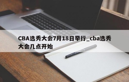 CBA选秀大会7月18日举行_cba选秀大会几点开始