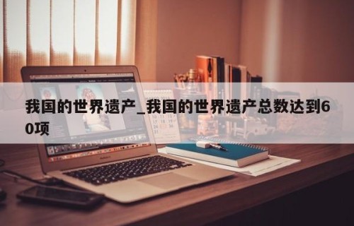 我国的世界遗产_我国的世界遗产总数达到60项