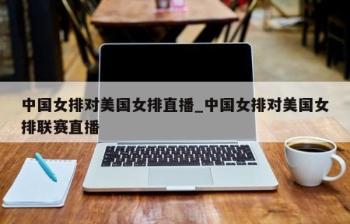中国女排对美国女排直播_中国女排对美国女排联赛直播