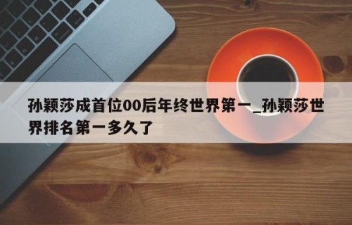 孙颖莎成首位00后年终世界第一_孙颖莎世界排名第一多久了