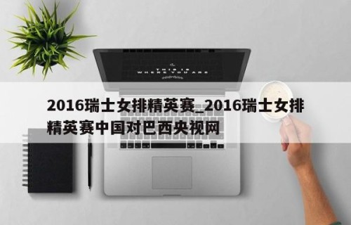 2016瑞士女排精英赛_2016瑞士女排精英赛中国对巴西央视网