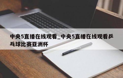 中央5直播在线观看_中央5直播在线观看乒乓球比赛亚洲杯