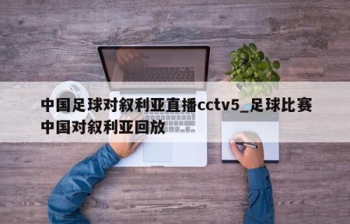中国足球对叙利亚直播cctv5_足球比赛中国对叙利亚回放