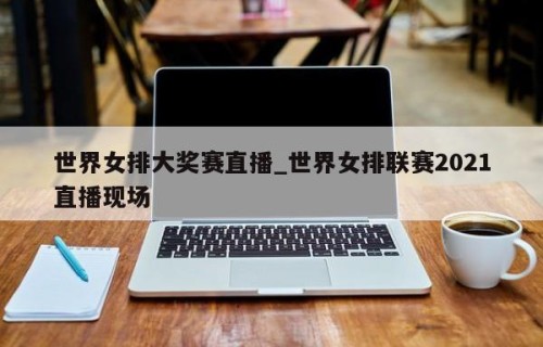 世界女排大奖赛直播_世界女排联赛2021直播现场