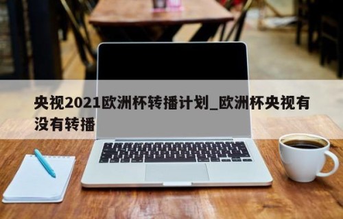 央视2021欧洲杯转播计划_欧洲杯央视有没有转播