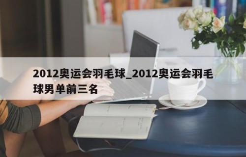 2012奥运会羽毛球_2012奥运会羽毛球男单前三名