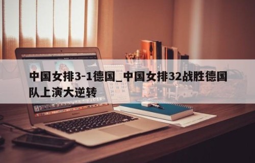 中国女排3-1德国_中国女排32战胜德国队上演大逆转