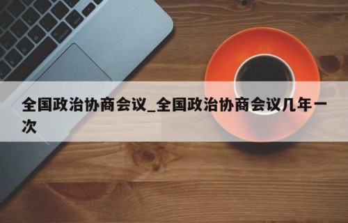 全国政治协商会议_全国政治协商会议几年一次