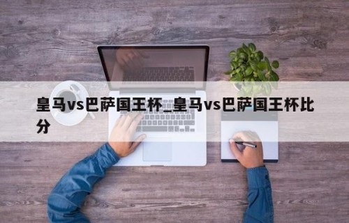 皇马vs巴萨国王杯_皇马vs巴萨国王杯比分