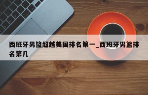 西班牙男篮超越美国排名第一_西班牙男篮排名第几