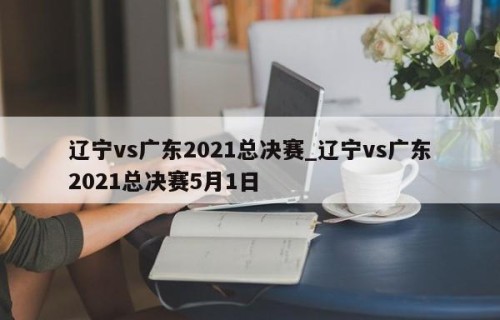 辽宁vs广东2021总决赛_辽宁vs广东2021总决赛5月1日