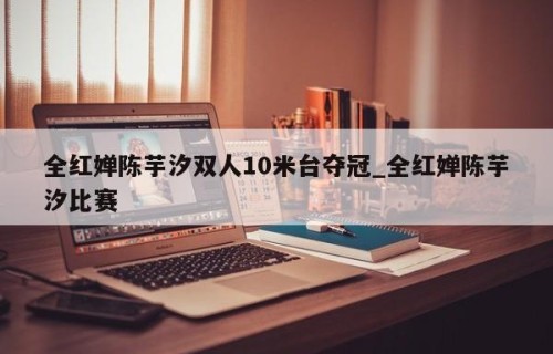 全红婵陈芋汐双人10米台夺冠_全红婵陈芋汐比赛