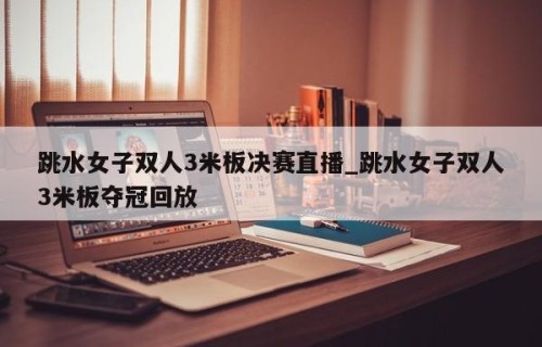 跳水女子双人3米板决赛直播_跳水女子双人3米板夺冠回放