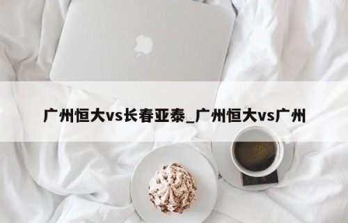 广州恒大vs长春亚泰_广州恒大vs广州