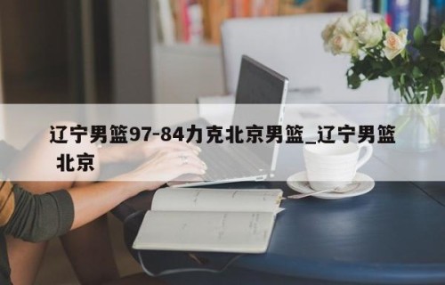 辽宁男篮97-84力克北京男篮_辽宁男篮 北京