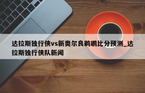 达拉斯独行侠vs新奥尔良鹈鹕比分预测_达拉斯独行侠队新闻