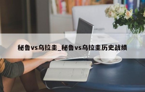 秘鲁vs乌拉圭_秘鲁vs乌拉圭历史战绩