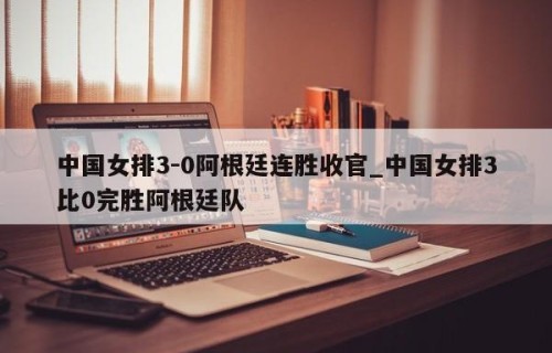 中国女排3-0阿根廷连胜收官_中国女排3比0完胜阿根廷队