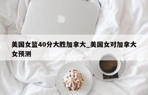 美国女篮40分大胜加拿大_美国女对加拿大女预测