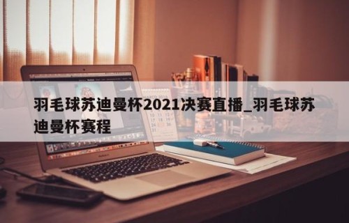 羽毛球苏迪曼杯2021决赛直播_羽毛球苏迪曼杯赛程