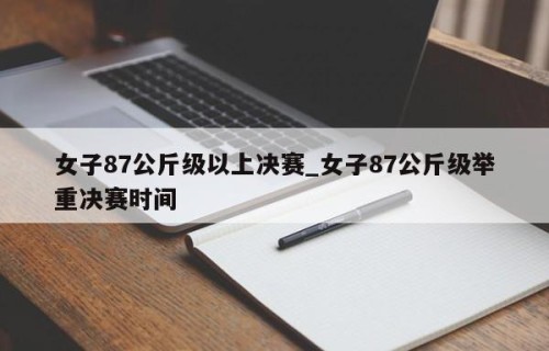 女子87公斤级以上决赛_女子87公斤级举重决赛时间
