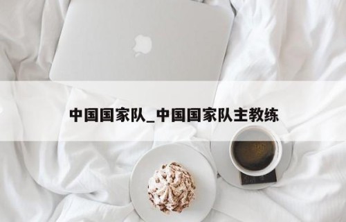 中国国家队_中国国家队主教练