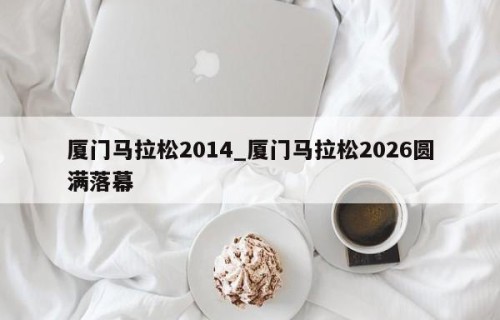 厦门马拉松2014_厦门马拉松2026圆满落幕