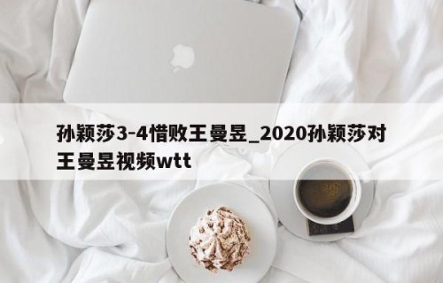 孙颖莎3-4惜败王曼昱_2020孙颖莎对王曼昱视频wtt