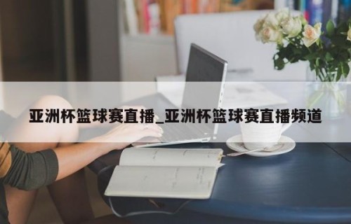 亚洲杯篮球赛直播_亚洲杯篮球赛直播频道