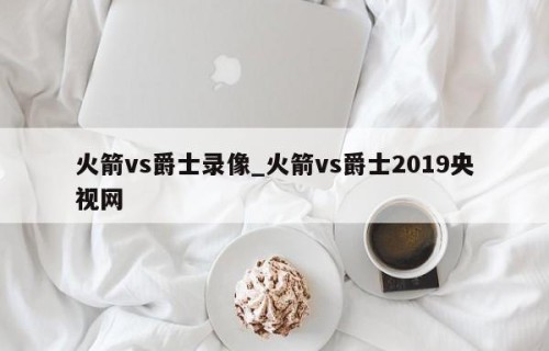火箭vs爵士录像_火箭vs爵士2019央视网