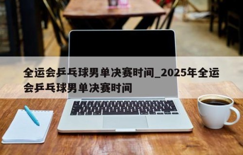 全运会乒乓球男单决赛时间_2025年全运会乒乓球男单决赛时间