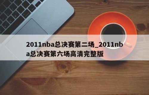 2011nba总决赛第二场_2011nba总决赛第六场高清完整版