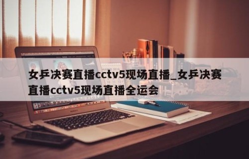 女乒决赛直播cctv5现场直播_女乒决赛直播cctv5现场直播全运会