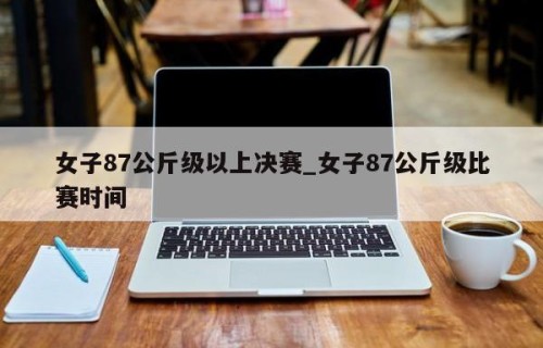 女子87公斤级以上决赛_女子87公斤级比赛时间