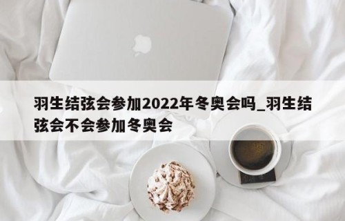 羽生结弦会参加2022年冬奥会吗_羽生结弦会不会参加冬奥会