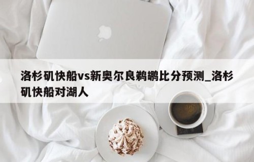 洛杉矶快船vs新奥尔良鹈鹕比分预测_洛杉矶快船对湖人