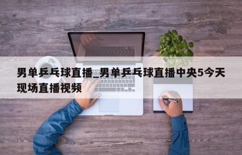 男单乒乓球直播_男单乒乓球直播中央5今天现场直播视频