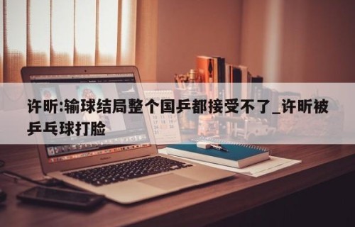 许昕:输球结局整个国乒都接受不了_许昕被乒乓球打脸