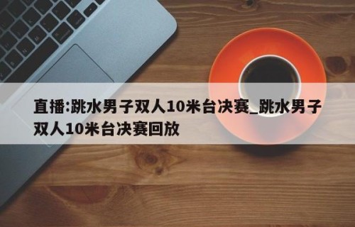 直播:跳水男子双人10米台决赛_跳水男子双人10米台决赛回放