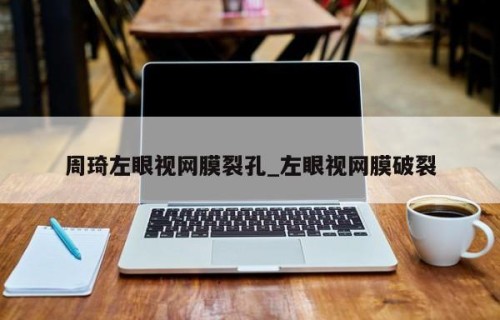 周琦左眼视网膜裂孔_左眼视网膜破裂