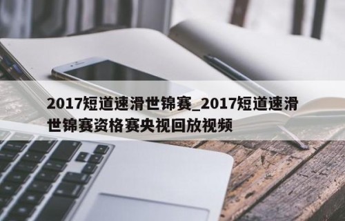 2017短道速滑世锦赛_2017短道速滑世锦赛资格赛央视回放视频