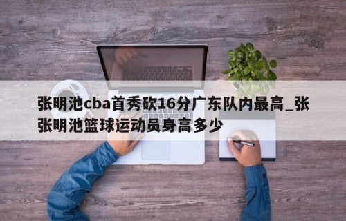 张明池cba首秀砍16分广东队内最高_张张明池篮球运动员身高多少