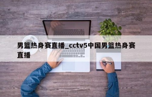 男篮热身赛直播_cctv5中国男篮热身赛直播