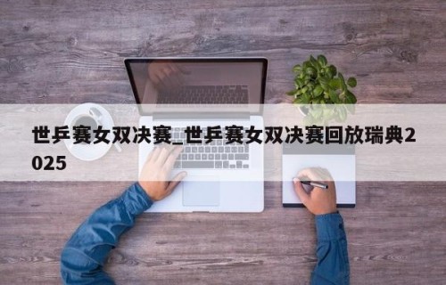 世乒赛女双决赛_世乒赛女双决赛回放瑞典2025