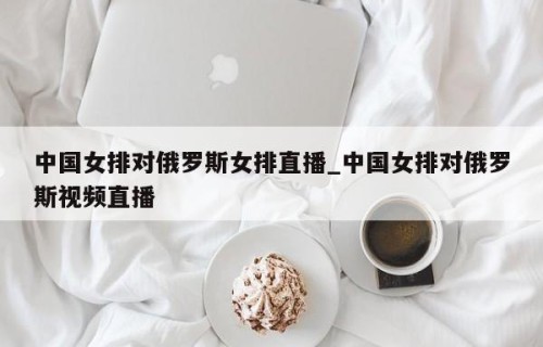 中国女排对俄罗斯女排直播_中国女排对俄罗斯视频直播